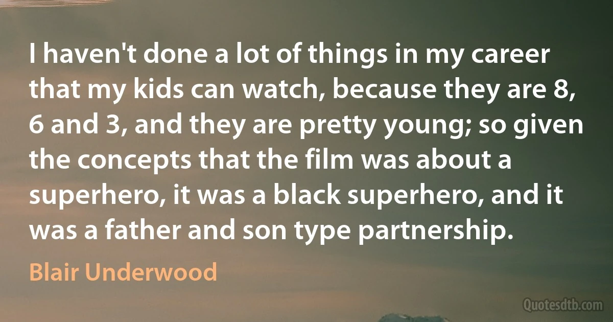 I haven't done a lot of things in my career that my kids can watch, because they are 8, 6 and 3, and they are pretty young; so given the concepts that the film was about a superhero, it was a black superhero, and it was a father and son type partnership. (Blair Underwood)