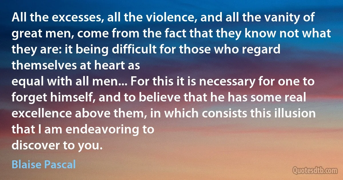 All the excesses, all the violence, and all the vanity of great men, come from the fact that they know not what they are: it being difficult for those who regard themselves at heart as
equal with all men... For this it is necessary for one to forget himself, and to believe that he has some real excellence above them, in which consists this illusion that I am endeavoring to
discover to you. (Blaise Pascal)