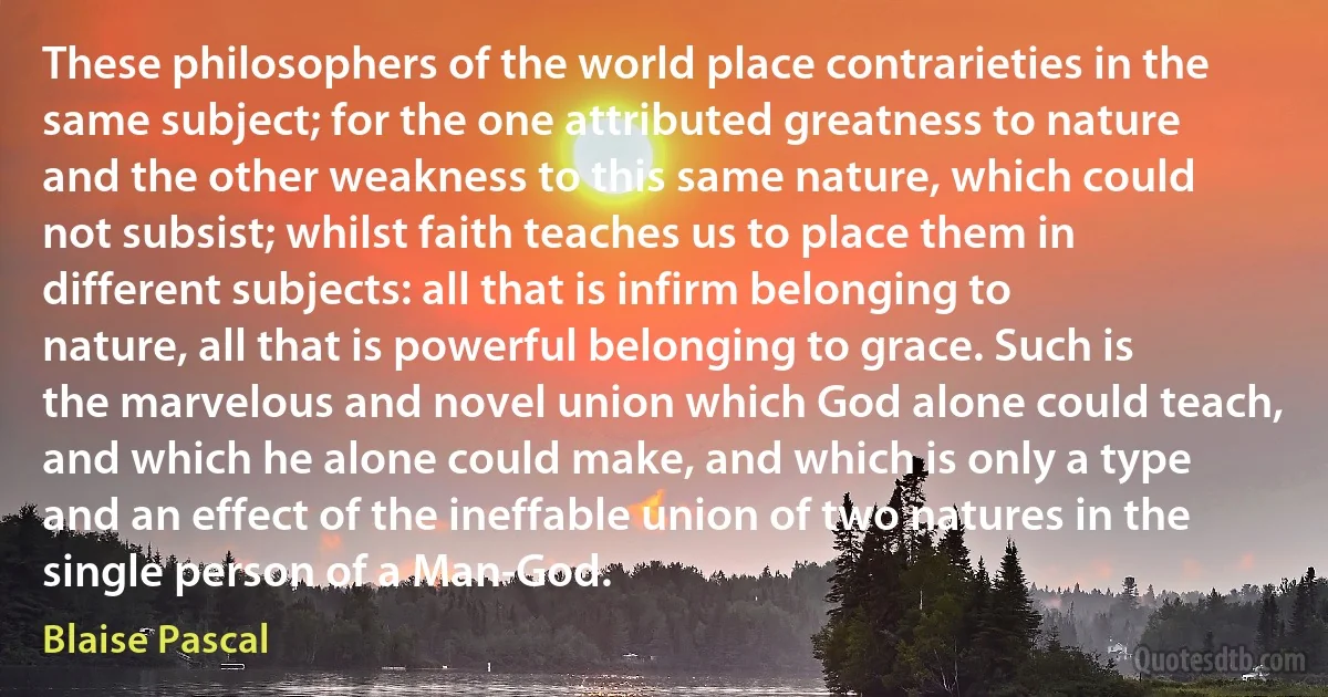 These philosophers of the world place contrarieties in the same subject; for the one attributed greatness to nature and the other weakness to this same nature, which could not subsist; whilst faith teaches us to place them in different subjects: all that is infirm belonging to nature, all that is powerful belonging to grace. Such is the marvelous and novel union which God alone could teach, and which he alone could make, and which is only a type and an effect of the ineffable union of two natures in the single person of a Man-God. (Blaise Pascal)