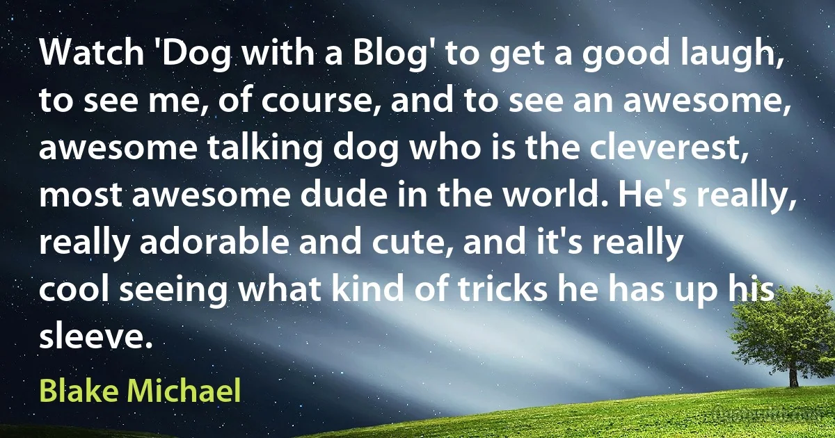 Watch 'Dog with a Blog' to get a good laugh, to see me, of course, and to see an awesome, awesome talking dog who is the cleverest, most awesome dude in the world. He's really, really adorable and cute, and it's really cool seeing what kind of tricks he has up his sleeve. (Blake Michael)