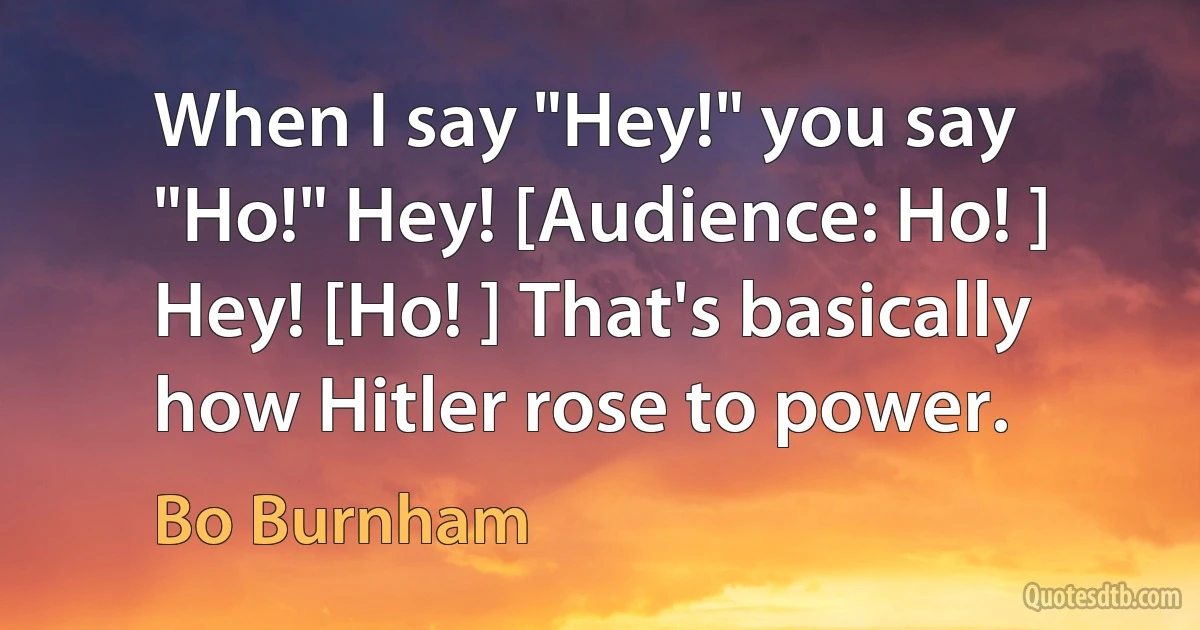 When I say "Hey!" you say "Ho!" Hey! [Audience: Ho! ] Hey! [Ho! ] That's basically how Hitler rose to power. (Bo Burnham)