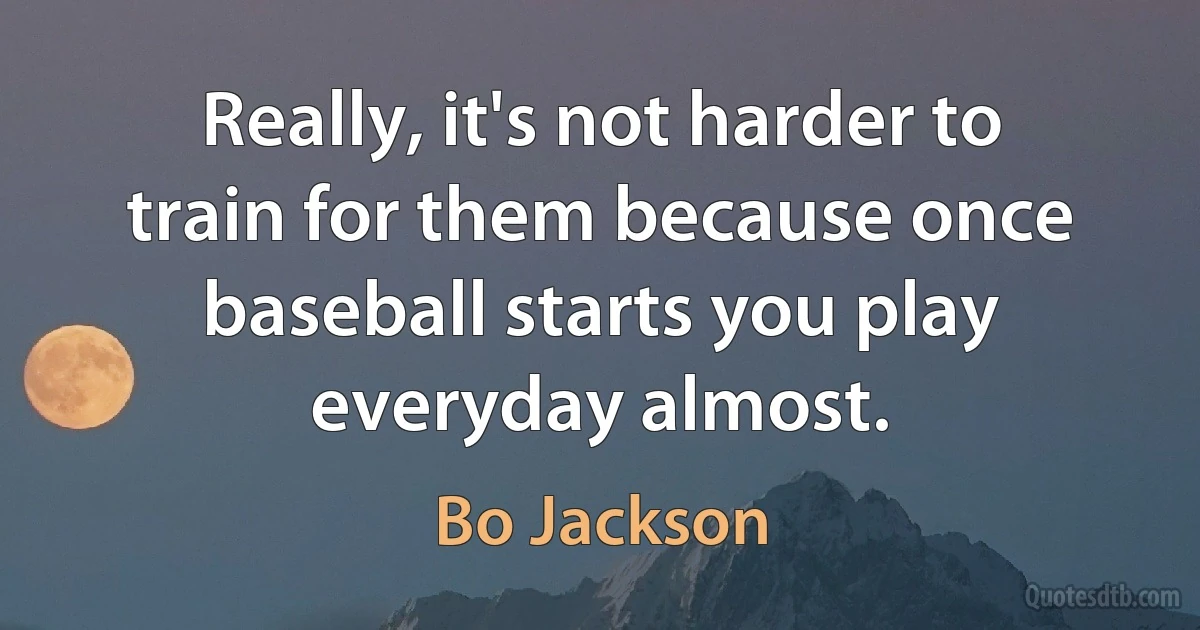 Really, it's not harder to train for them because once baseball starts you play everyday almost. (Bo Jackson)