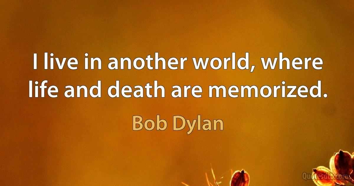 I live in another world, where life and death are memorized. (Bob Dylan)