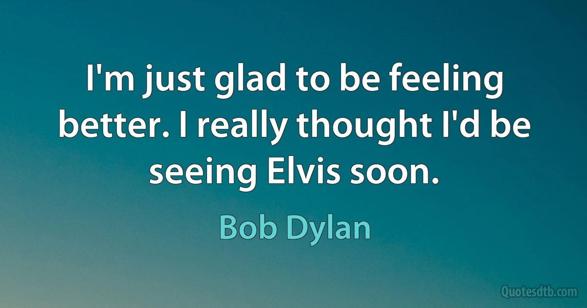 I'm just glad to be feeling better. I really thought I'd be seeing Elvis soon. (Bob Dylan)