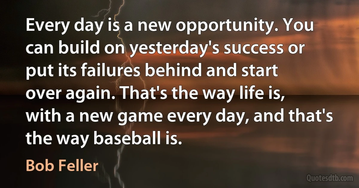 Every day is a new opportunity. You can build on yesterday's success or put its failures behind and start over again. That's the way life is, with a new game every day, and that's the way baseball is. (Bob Feller)