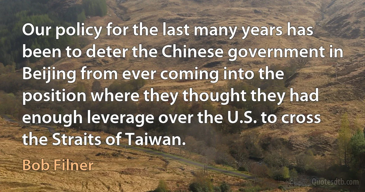 Our policy for the last many years has been to deter the Chinese government in Beijing from ever coming into the position where they thought they had enough leverage over the U.S. to cross the Straits of Taiwan. (Bob Filner)