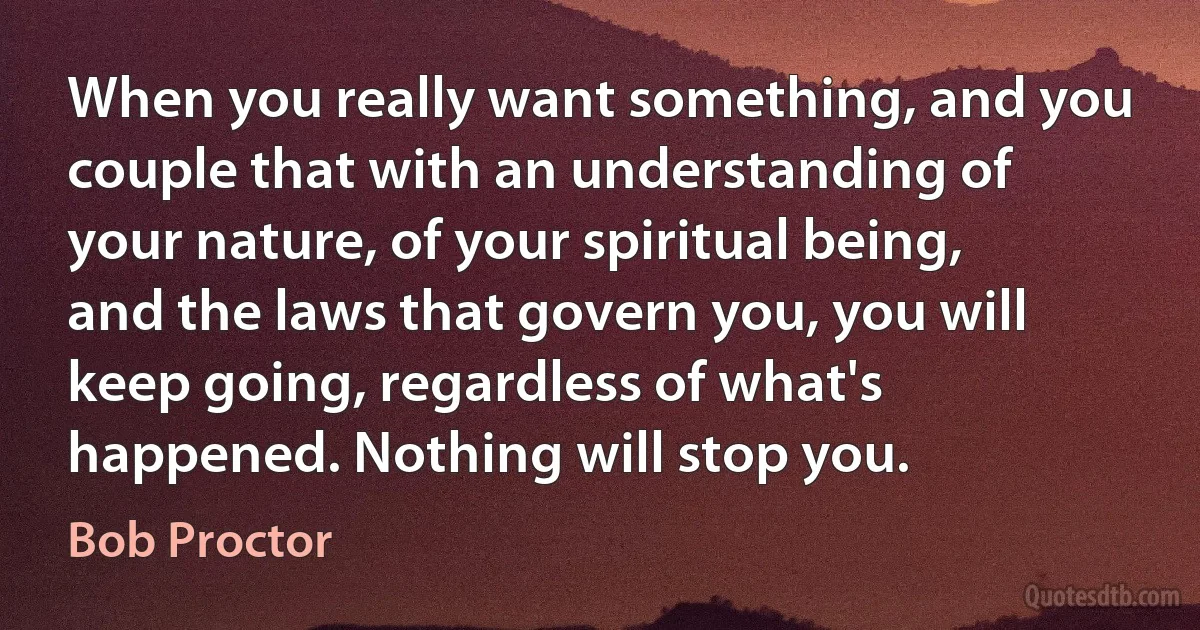 When you really want something, and you couple that with an understanding of your nature, of your spiritual being, and the laws that govern you, you will keep going, regardless of what's happened. Nothing will stop you. (Bob Proctor)