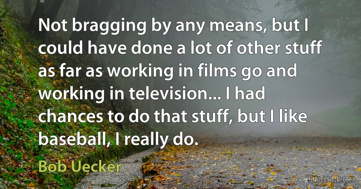 Not bragging by any means, but I could have done a lot of other stuff as far as working in films go and working in television... I had chances to do that stuff, but I like baseball, I really do. (Bob Uecker)