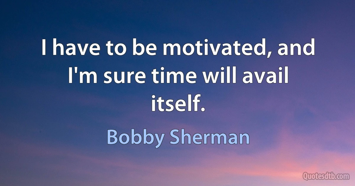 I have to be motivated, and I'm sure time will avail itself. (Bobby Sherman)