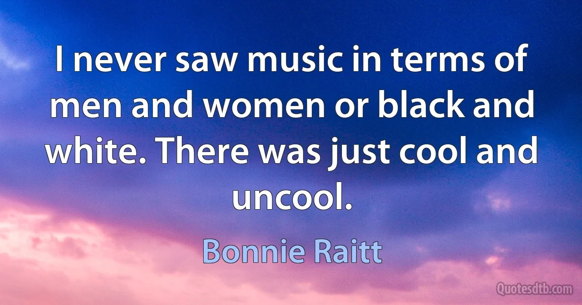 I never saw music in terms of men and women or black and white. There was just cool and uncool. (Bonnie Raitt)