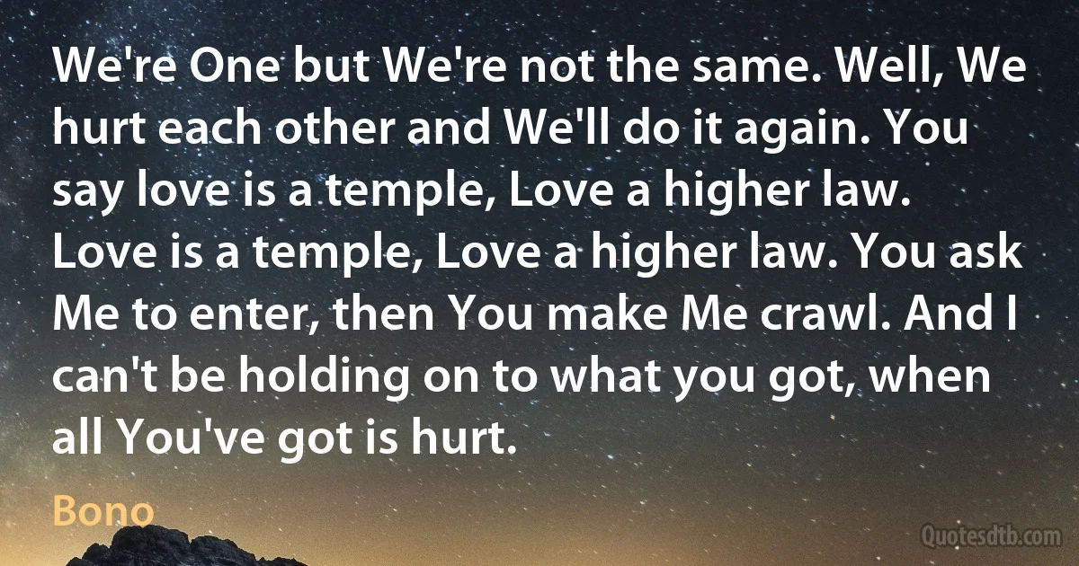 We're One but We're not the same. Well, We hurt each other and We'll do it again. You say love is a temple, Love a higher law. Love is a temple, Love a higher law. You ask Me to enter, then You make Me crawl. And I can't be holding on to what you got, when all You've got is hurt. (Bono)