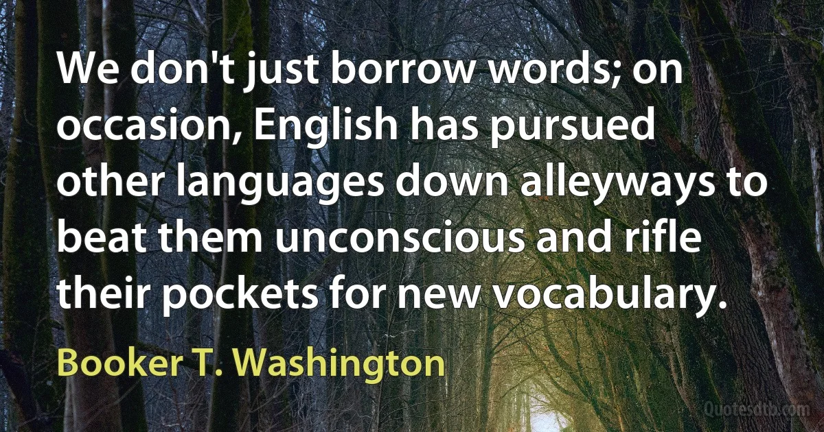 We don't just borrow words; on occasion, English has pursued other languages down alleyways to beat them unconscious and rifle their pockets for new vocabulary. (Booker T. Washington)