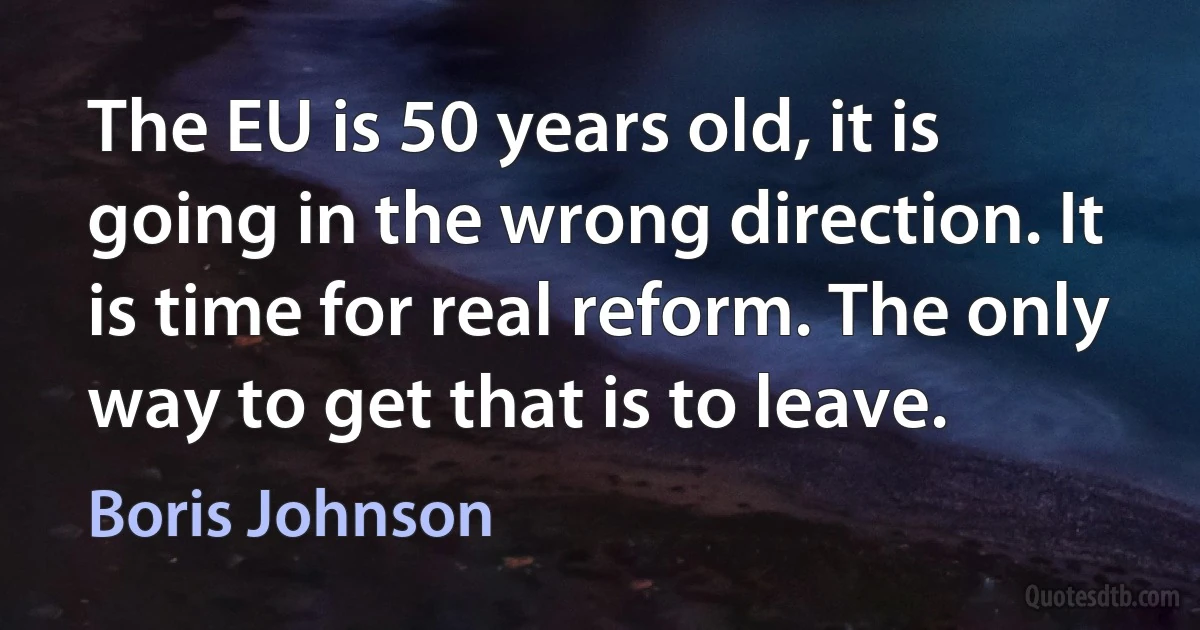 The EU is 50 years old, it is going in the wrong direction. It is time for real reform. The only way to get that is to leave. (Boris Johnson)