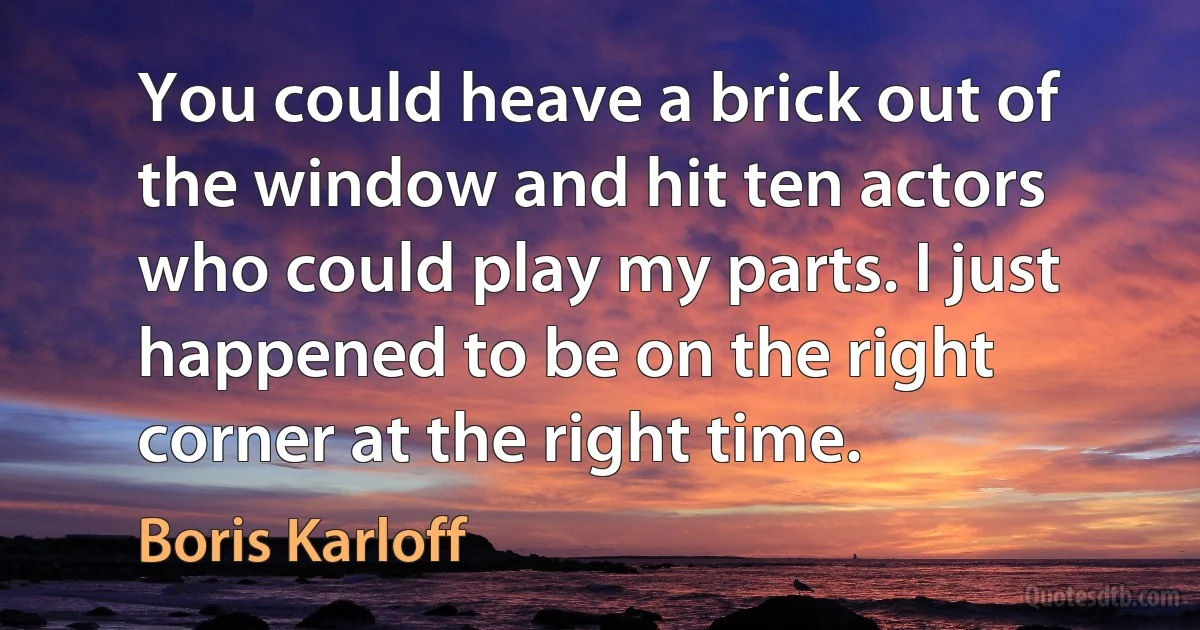 You could heave a brick out of the window and hit ten actors who could play my parts. I just happened to be on the right corner at the right time. (Boris Karloff)