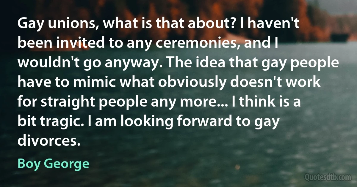 Gay unions, what is that about? I haven't been invited to any ceremonies, and I wouldn't go anyway. The idea that gay people have to mimic what obviously doesn't work for straight people any more... I think is a bit tragic. I am looking forward to gay divorces. (Boy George)