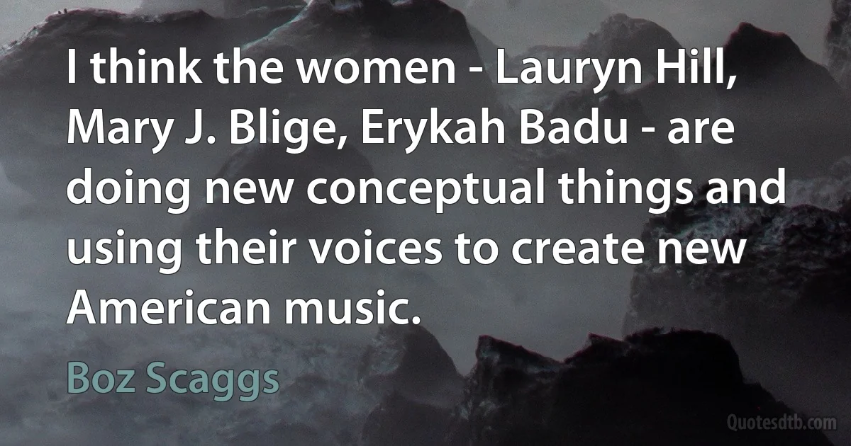 I think the women - Lauryn Hill, Mary J. Blige, Erykah Badu - are doing new conceptual things and using their voices to create new American music. (Boz Scaggs)