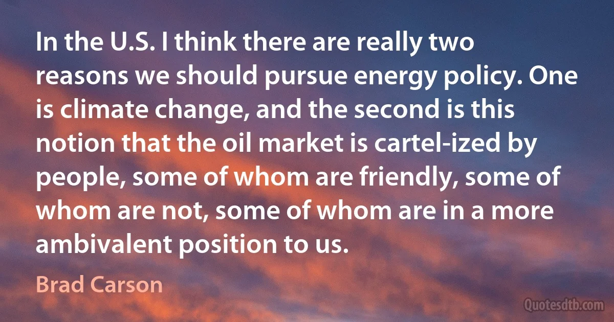 In the U.S. I think there are really two reasons we should pursue energy policy. One is climate change, and the second is this notion that the oil market is cartel-ized by people, some of whom are friendly, some of whom are not, some of whom are in a more ambivalent position to us. (Brad Carson)