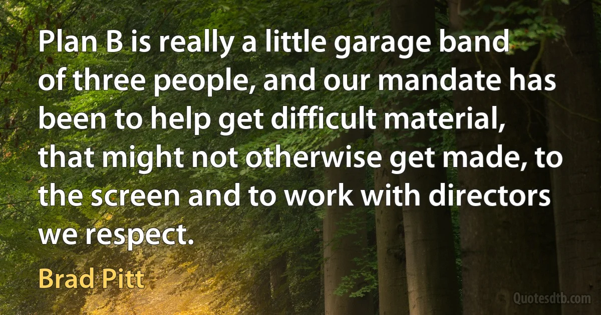 Plan B is really a little garage band of three people, and our mandate has been to help get difficult material, that might not otherwise get made, to the screen and to work with directors we respect. (Brad Pitt)