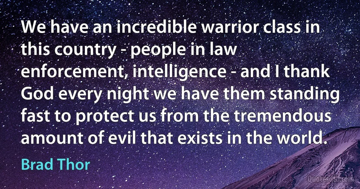 We have an incredible warrior class in this country - people in law enforcement, intelligence - and I thank God every night we have them standing fast to protect us from the tremendous amount of evil that exists in the world. (Brad Thor)