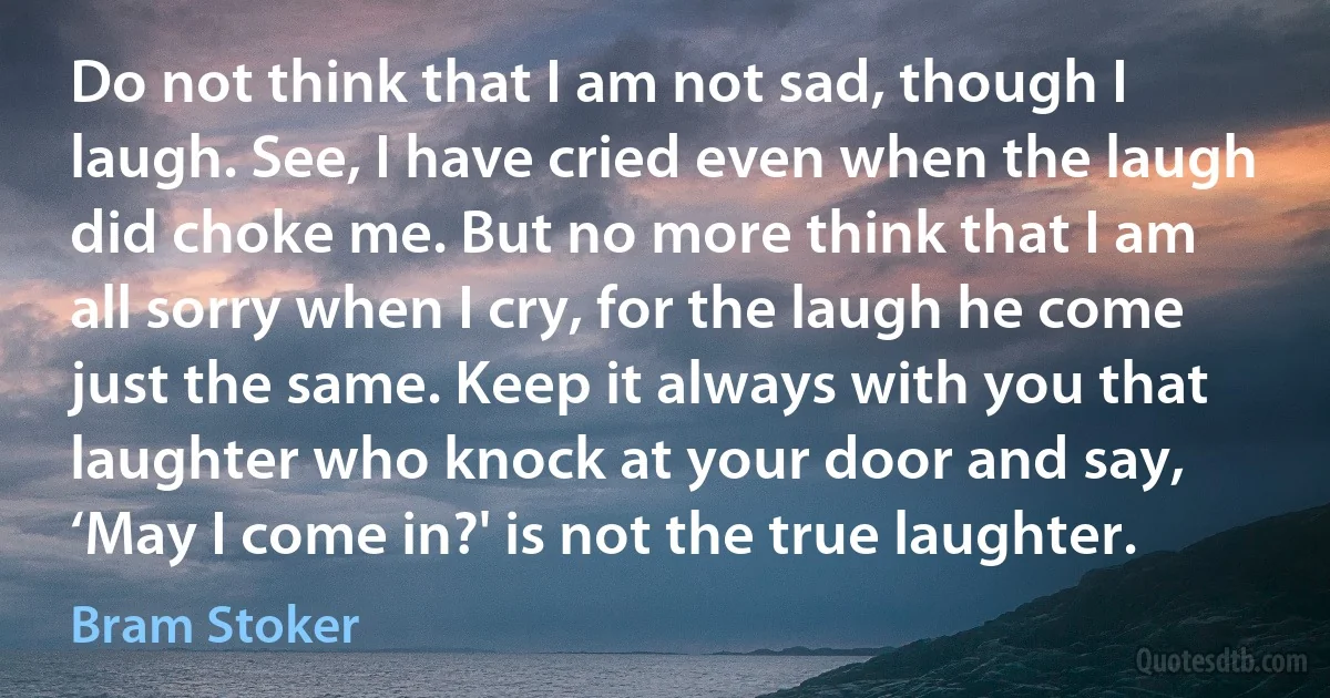 Do not think that I am not sad, though I laugh. See, I have cried even when the laugh did choke me. But no more think that I am all sorry when I cry, for the laugh he come just the same. Keep it always with you that laughter who knock at your door and say, ‘May I come in?' is not the true laughter. (Bram Stoker)