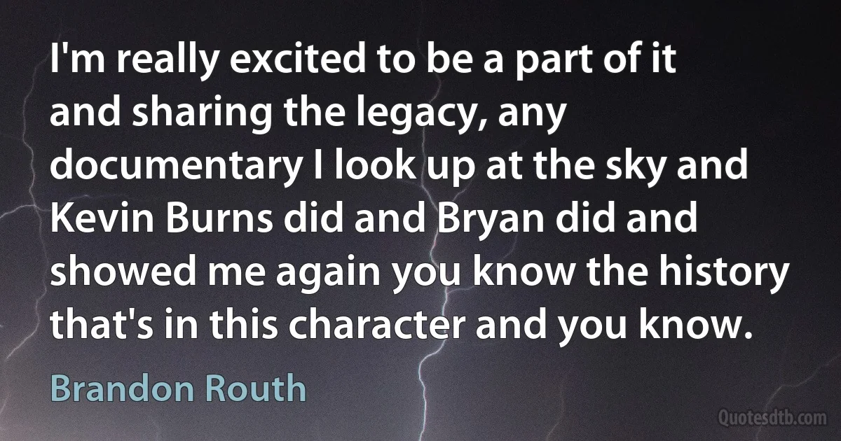 I'm really excited to be a part of it and sharing the legacy, any documentary I look up at the sky and Kevin Burns did and Bryan did and showed me again you know the history that's in this character and you know. (Brandon Routh)