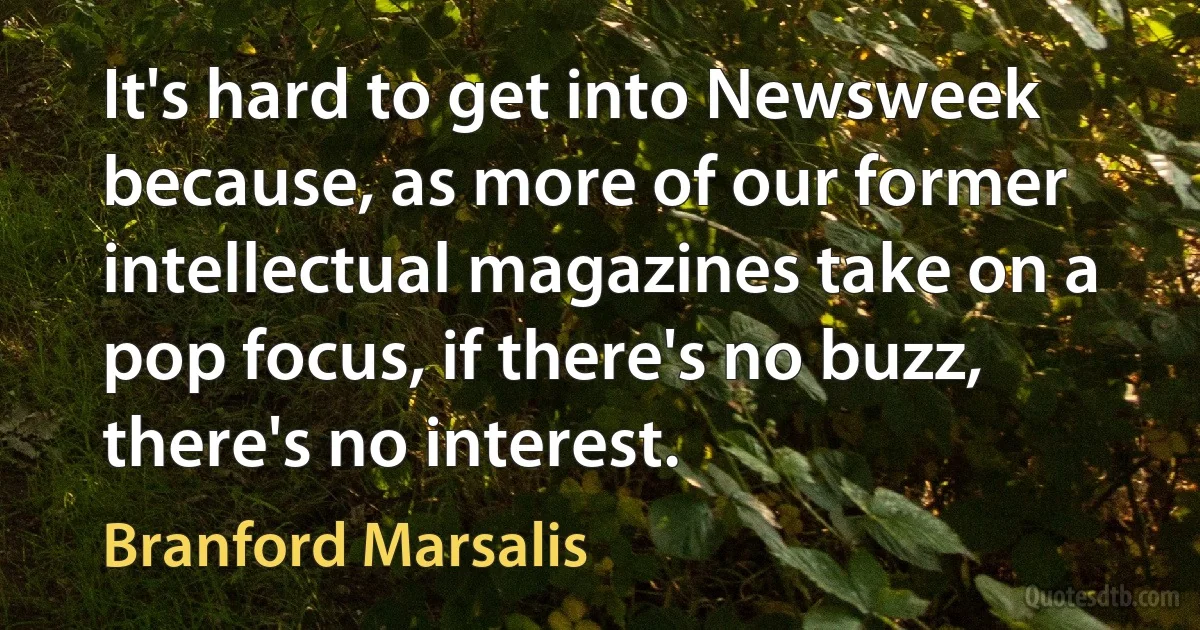 It's hard to get into Newsweek because, as more of our former intellectual magazines take on a pop focus, if there's no buzz, there's no interest. (Branford Marsalis)