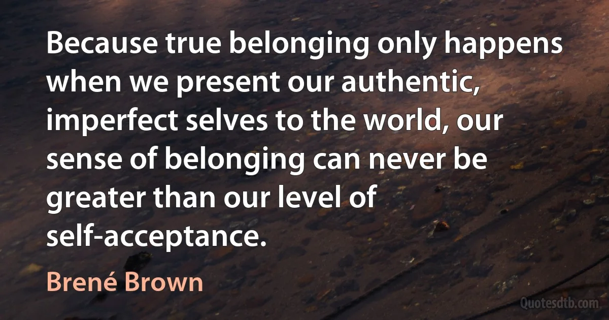 Because true belonging only happens when we present our authentic, imperfect selves to the world, our sense of belonging can never be greater than our level of self-acceptance. (Brené Brown)