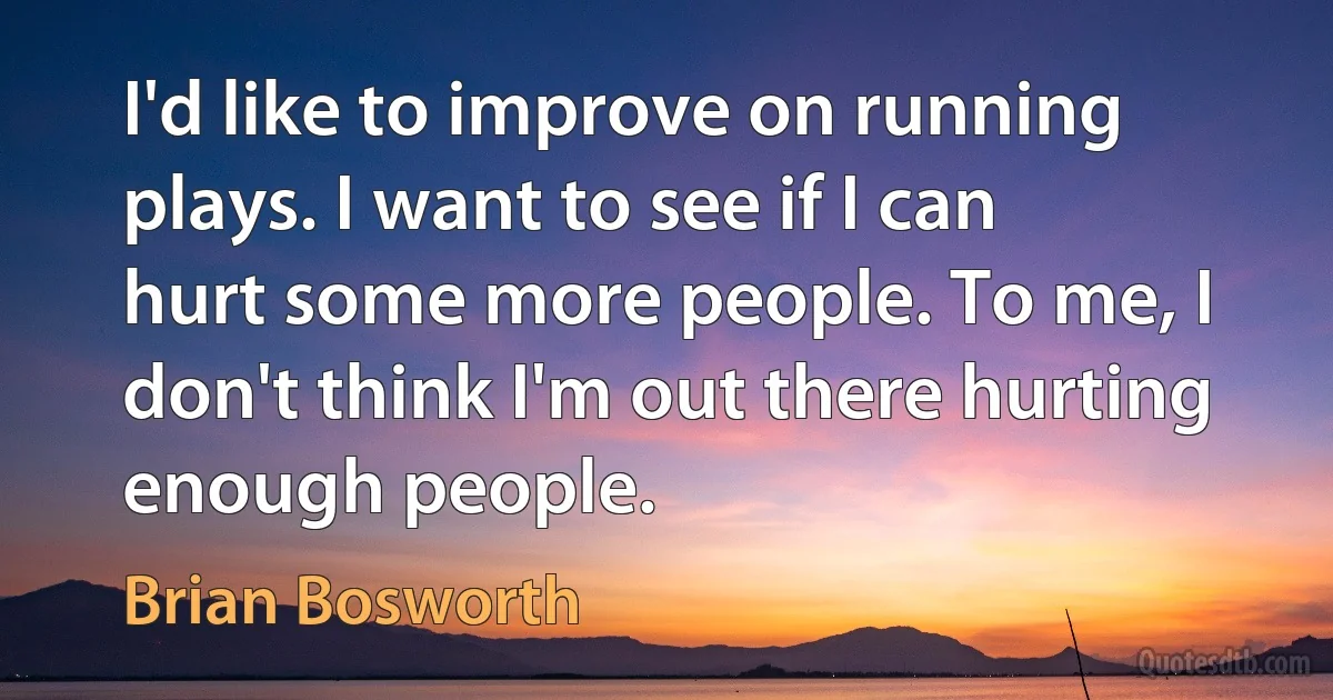 I'd like to improve on running plays. I want to see if I can hurt some more people. To me, I don't think I'm out there hurting enough people. (Brian Bosworth)