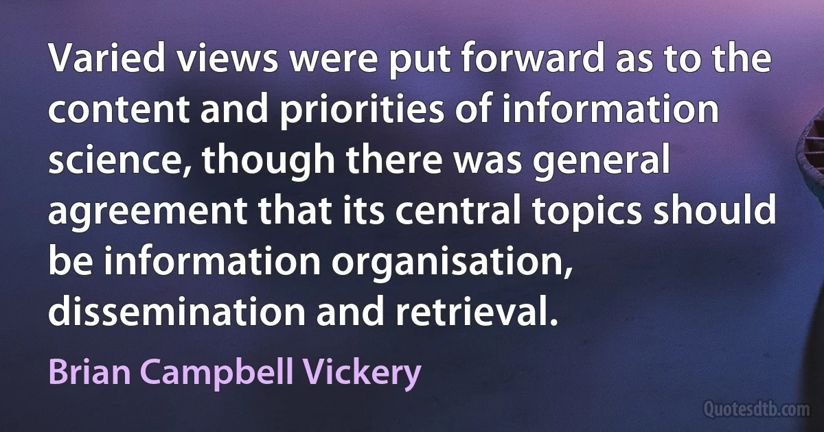 Varied views were put forward as to the content and priorities of information science, though there was general agreement that its central topics should be information organisation, dissemination and retrieval. (Brian Campbell Vickery)