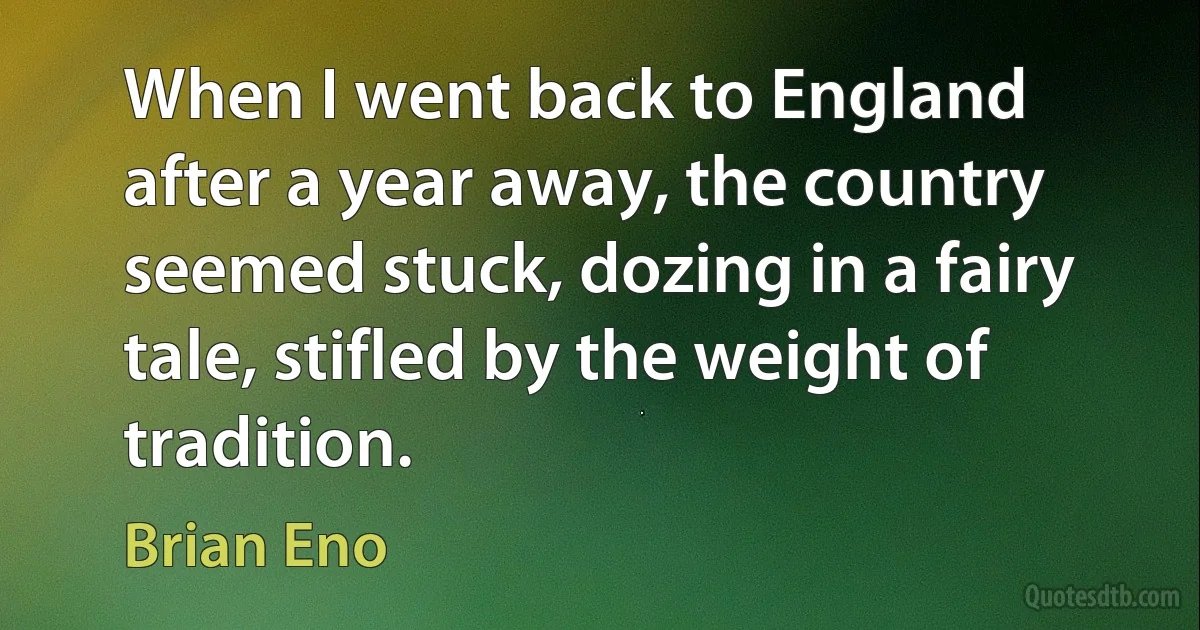 When I went back to England after a year away, the country seemed stuck, dozing in a fairy tale, stifled by the weight of tradition. (Brian Eno)