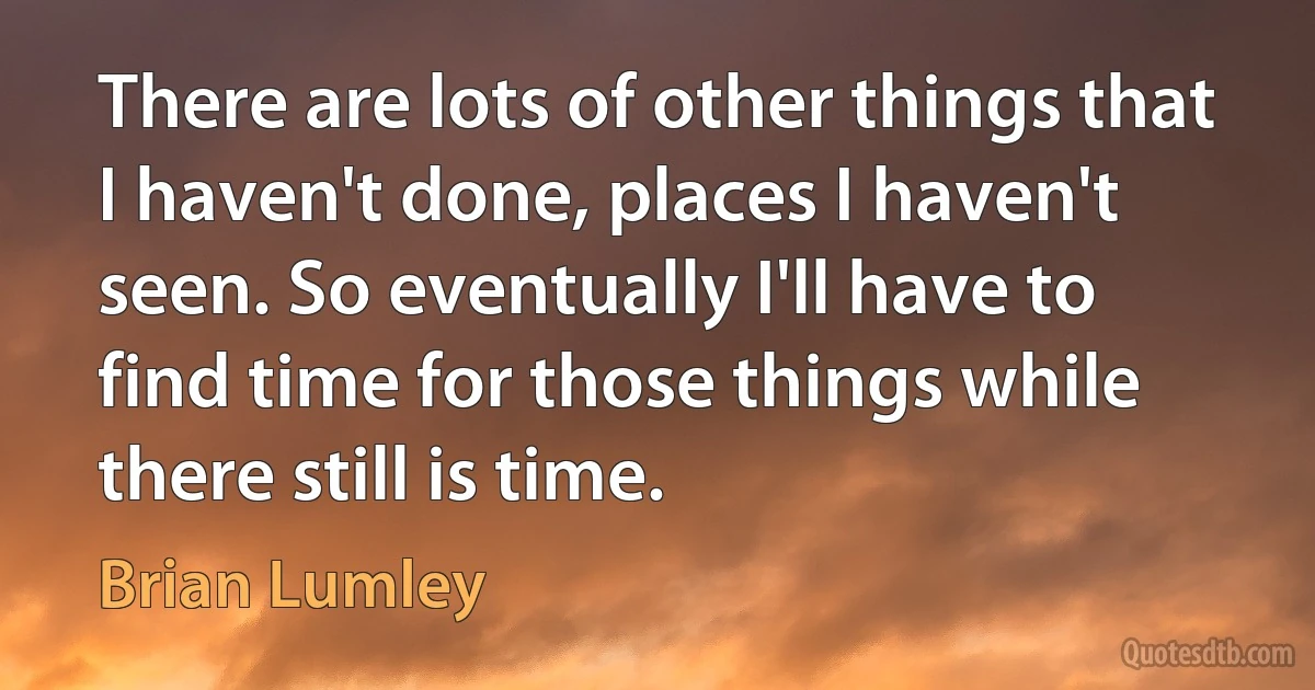 There are lots of other things that I haven't done, places I haven't seen. So eventually I'll have to find time for those things while there still is time. (Brian Lumley)