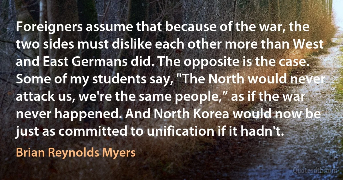 Foreigners assume that because of the war, the two sides must dislike each other more than West and East Germans did. The opposite is the case. Some of my students say, "The North would never attack us, we're the same people,” as if the war never happened. And North Korea would now be just as committed to unification if it hadn't. (Brian Reynolds Myers)