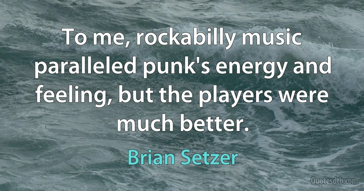 To me, rockabilly music paralleled punk's energy and feeling, but the players were much better. (Brian Setzer)