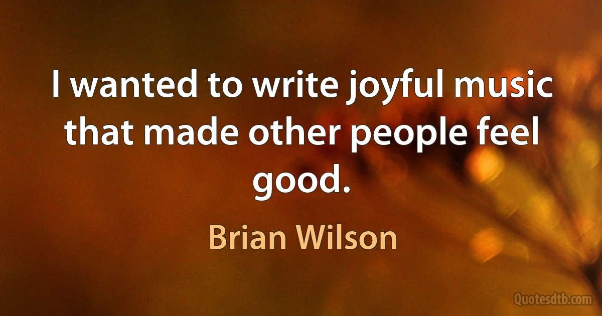 I wanted to write joyful music that made other people feel good. (Brian Wilson)