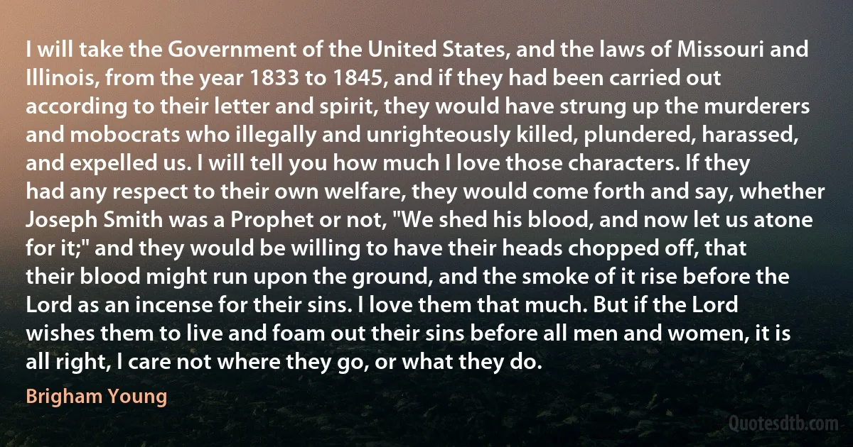 I will take the Government of the United States, and the laws of Missouri and Illinois, from the year 1833 to 1845, and if they had been carried out according to their letter and spirit, they would have strung up the murderers and mobocrats who illegally and unrighteously killed, plundered, harassed, and expelled us. I will tell you how much I love those characters. If they had any respect to their own welfare, they would come forth and say, whether Joseph Smith was a Prophet or not, "We shed his blood, and now let us atone for it;" and they would be willing to have their heads chopped off, that their blood might run upon the ground, and the smoke of it rise before the Lord as an incense for their sins. I love them that much. But if the Lord wishes them to live and foam out their sins before all men and women, it is all right, I care not where they go, or what they do. (Brigham Young)