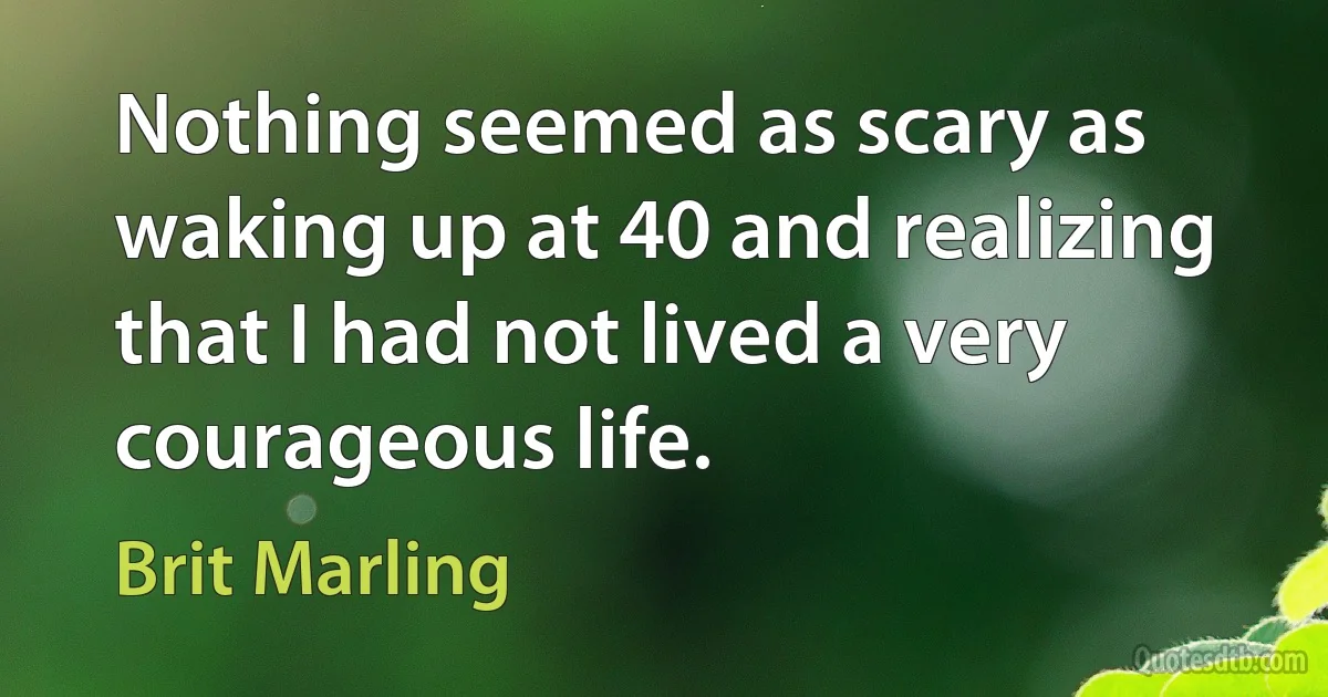 Nothing seemed as scary as waking up at 40 and realizing that I had not lived a very courageous life. (Brit Marling)