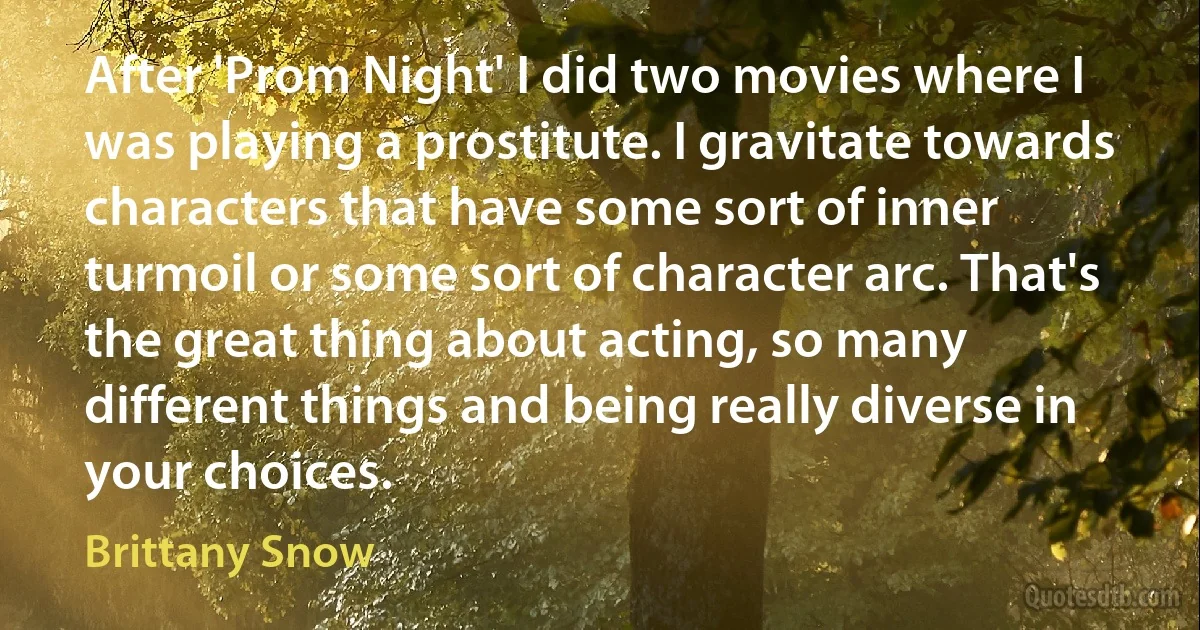 After 'Prom Night' I did two movies where I was playing a prostitute. I gravitate towards characters that have some sort of inner turmoil or some sort of character arc. That's the great thing about acting, so many different things and being really diverse in your choices. (Brittany Snow)