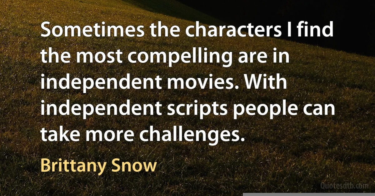 Sometimes the characters I find the most compelling are in independent movies. With independent scripts people can take more challenges. (Brittany Snow)