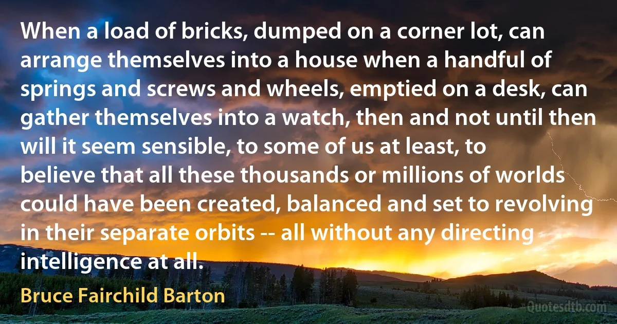 When a load of bricks, dumped on a corner lot, can arrange themselves into a house when a handful of springs and screws and wheels, emptied on a desk, can gather themselves into a watch, then and not until then will it seem sensible, to some of us at least, to believe that all these thousands or millions of worlds could have been created, balanced and set to revolving in their separate orbits -- all without any directing intelligence at all. (Bruce Fairchild Barton)