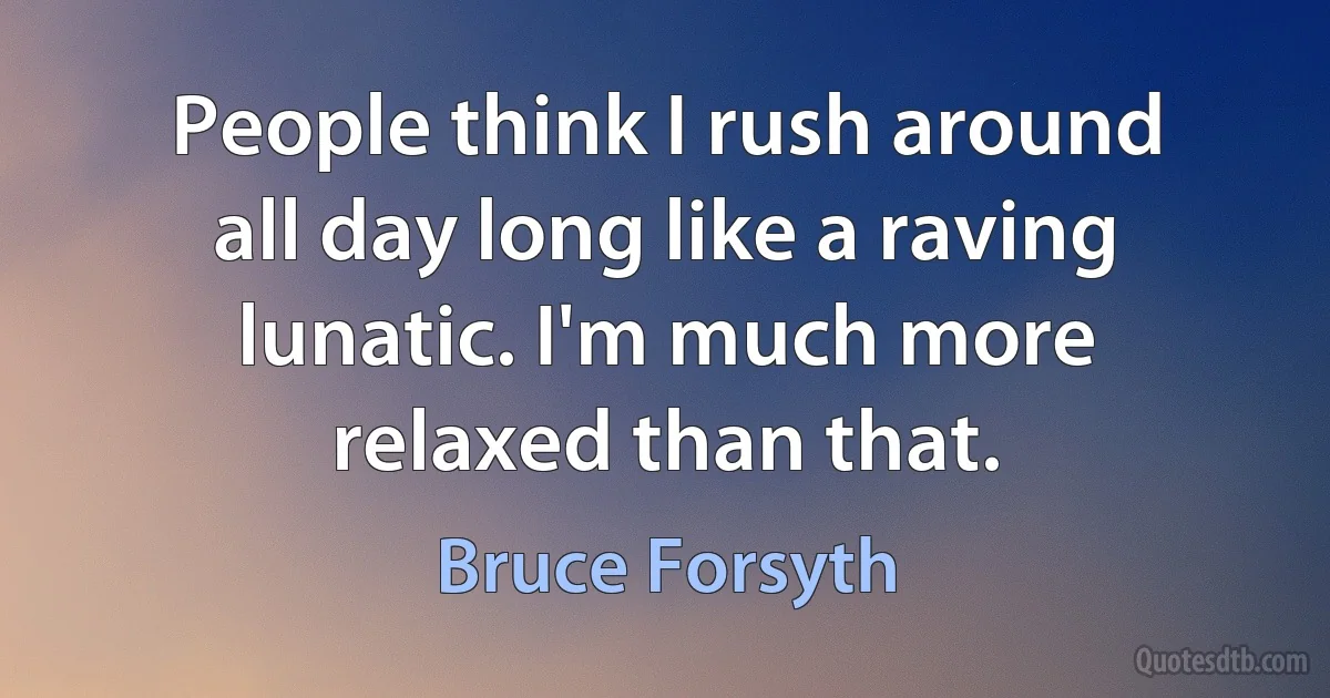 People think I rush around all day long like a raving lunatic. I'm much more relaxed than that. (Bruce Forsyth)