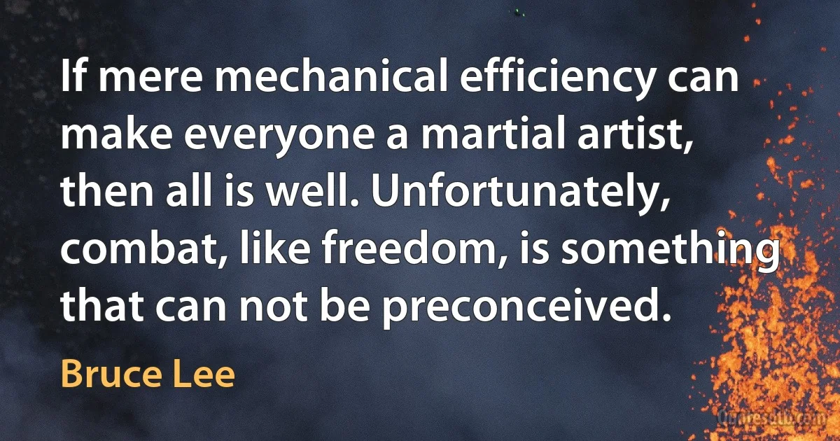 If mere mechanical efficiency can make everyone a martial artist, then all is well. Unfortunately, combat, like freedom, is something that can not be preconceived. (Bruce Lee)