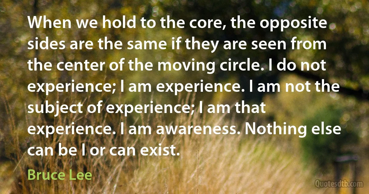 When we hold to the core, the opposite sides are the same if they are seen from the center of the moving circle. I do not experience; I am experience. I am not the subject of experience; I am that experience. I am awareness. Nothing else can be I or can exist. (Bruce Lee)