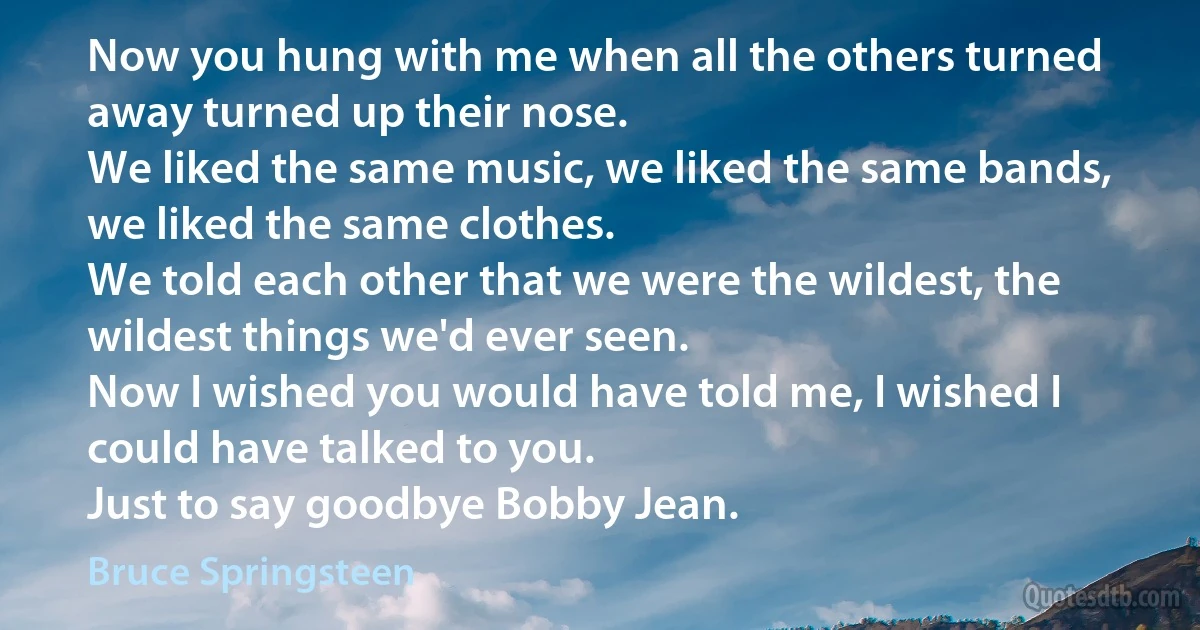 Now you hung with me when all the others turned away turned up their nose.
We liked the same music, we liked the same bands, we liked the same clothes.
We told each other that we were the wildest, the wildest things we'd ever seen.
Now I wished you would have told me, I wished I could have talked to you.
Just to say goodbye Bobby Jean. (Bruce Springsteen)