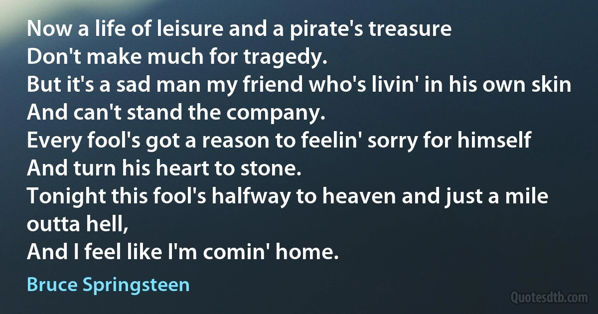 Now a life of leisure and a pirate's treasure
Don't make much for tragedy.
But it's a sad man my friend who's livin' in his own skin
And can't stand the company.
Every fool's got a reason to feelin' sorry for himself
And turn his heart to stone.
Tonight this fool's halfway to heaven and just a mile outta hell,
And I feel like I'm comin' home. (Bruce Springsteen)