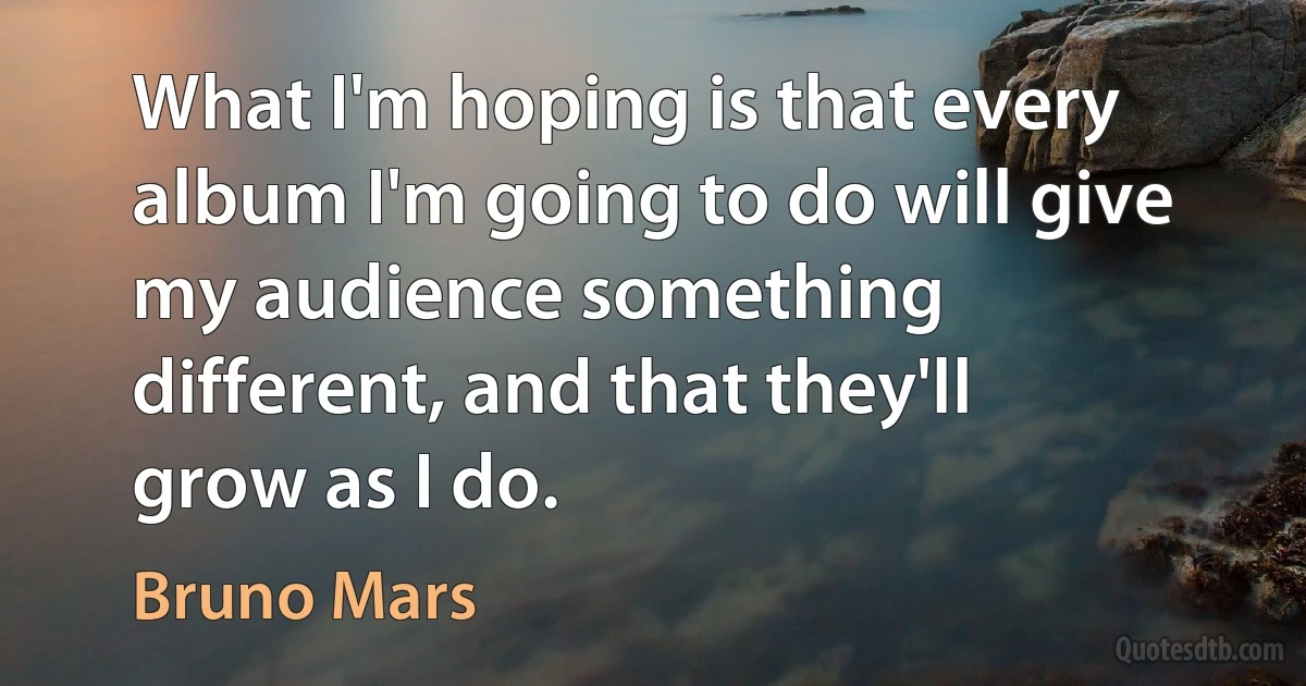 What I'm hoping is that every album I'm going to do will give my audience something different, and that they'll grow as I do. (Bruno Mars)