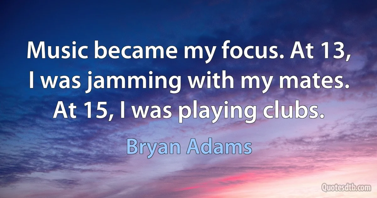 Music became my focus. At 13, I was jamming with my mates. At 15, I was playing clubs. (Bryan Adams)