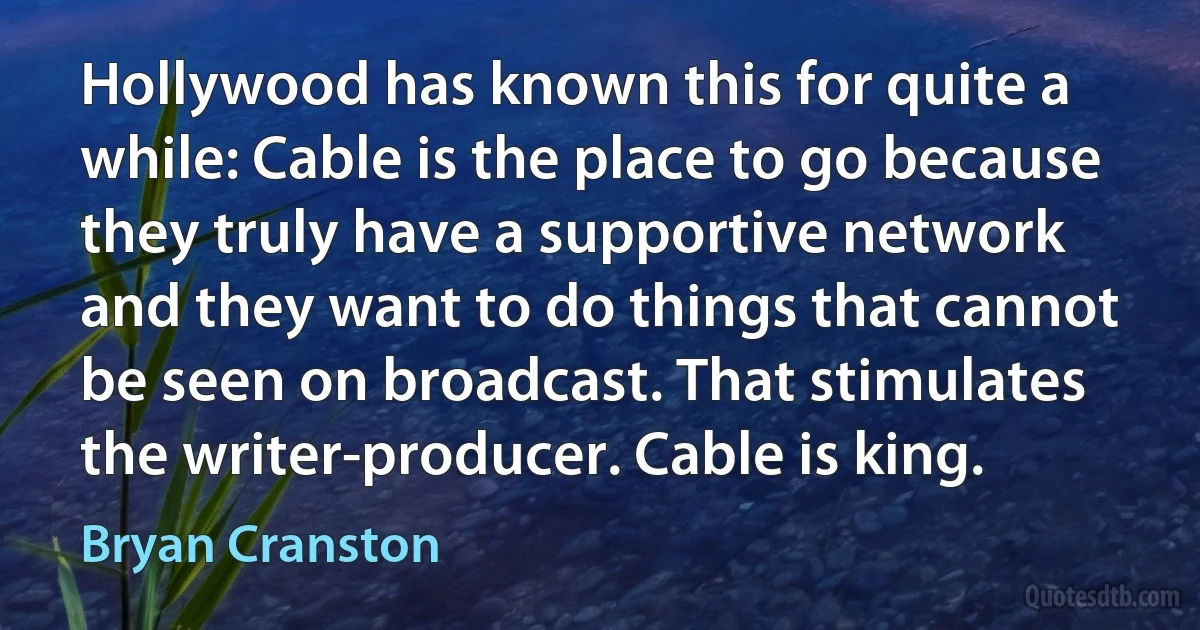 Hollywood has known this for quite a while: Cable is the place to go because they truly have a supportive network and they want to do things that cannot be seen on broadcast. That stimulates the writer-producer. Cable is king. (Bryan Cranston)