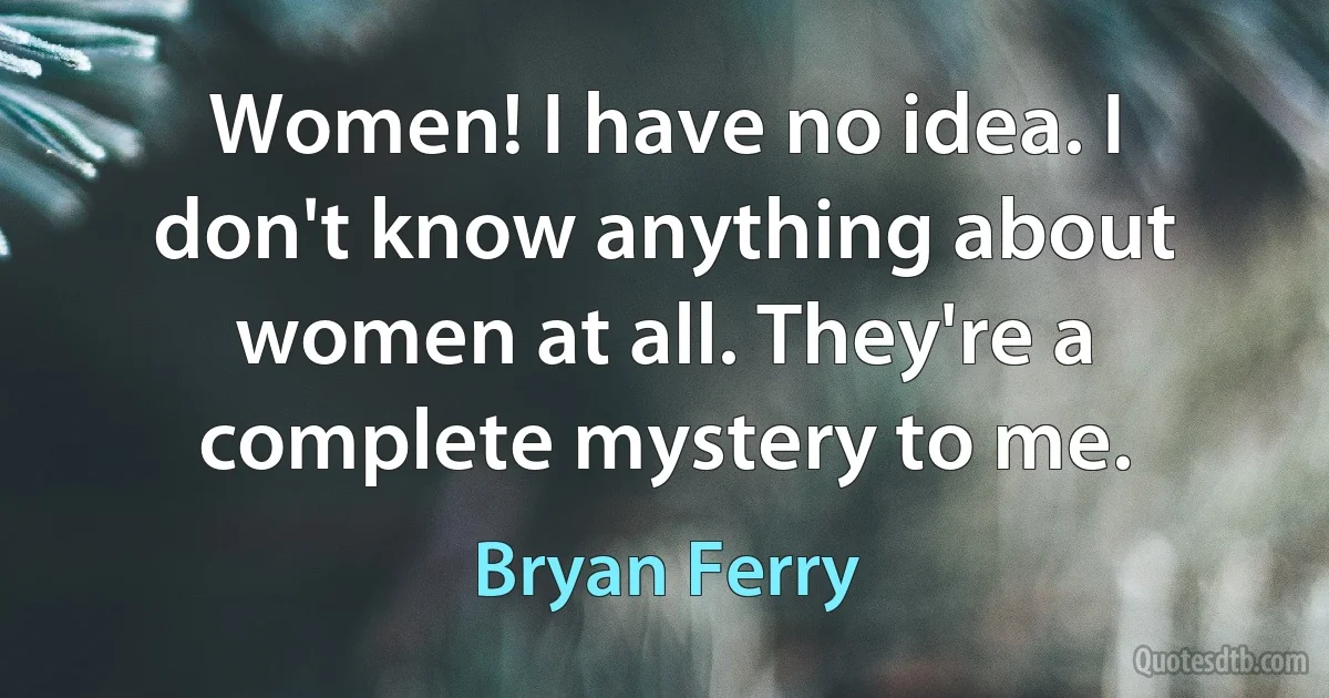 Women! I have no idea. I don't know anything about women at all. They're a complete mystery to me. (Bryan Ferry)