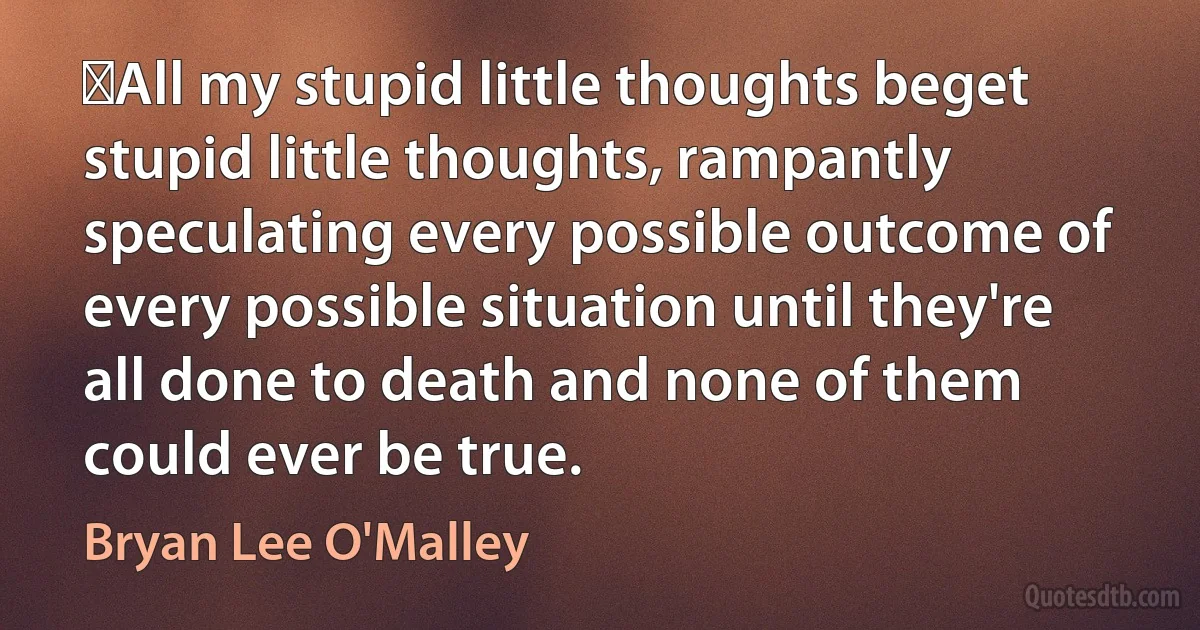 ‎All my stupid little thoughts beget stupid little thoughts, rampantly speculating every possible outcome of every possible situation until they're all done to death and none of them could ever be true. (Bryan Lee O'Malley)