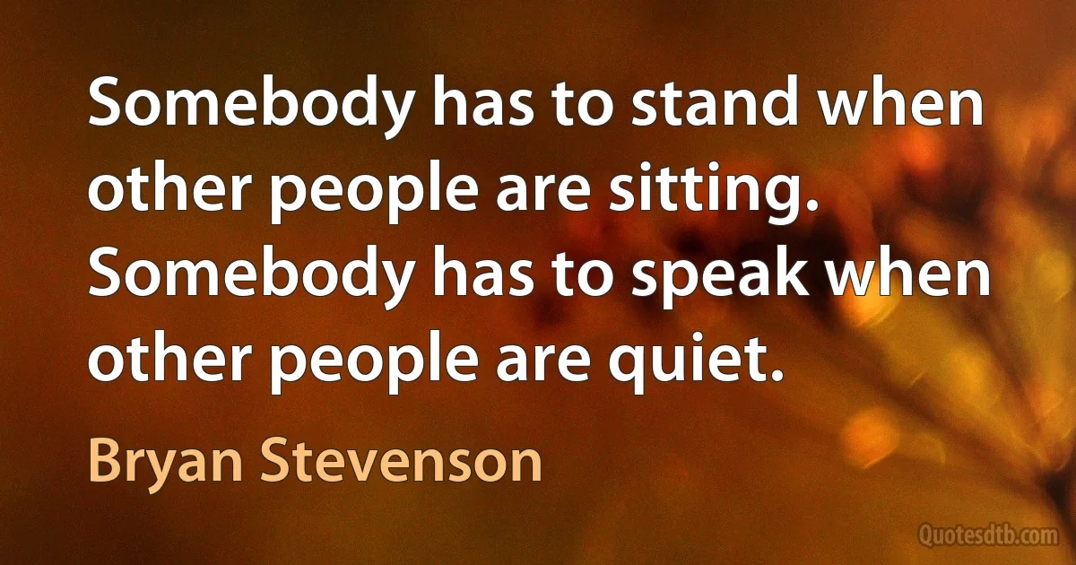 Somebody has to stand when other people are sitting. Somebody has to speak when other people are quiet. (Bryan Stevenson)